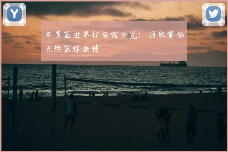 年男篮世界杯场馆全览：顶级赛场点燃篮球激情