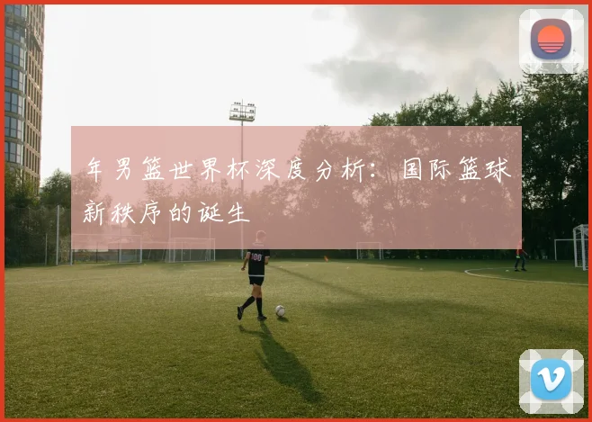 年男篮世界杯深度分析：国际篮球新秩序的诞生