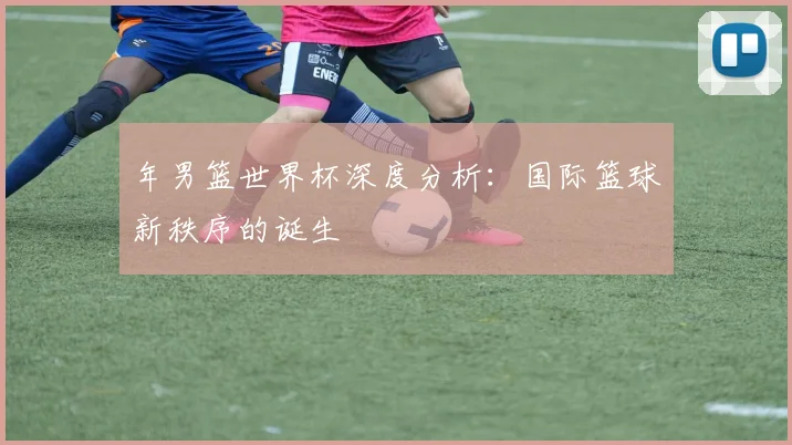 年男篮世界杯深度分析：国际篮球新秩序的诞生