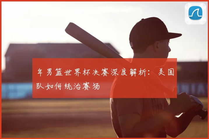 年男篮世界杯决赛深度解析：美国队如何统治赛场