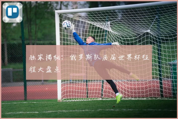独家揭秘：俄罗斯队历届世界杯征程大盘点