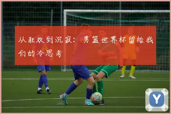 从狂欢到沉寂：男篮世界杯留给我们的冷思考