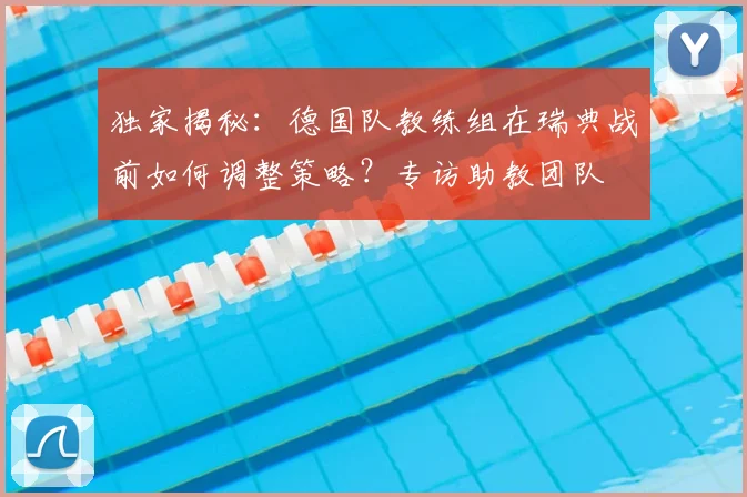 独家揭秘：德国队教练组在瑞典战前如何调整策略？专访助教团队