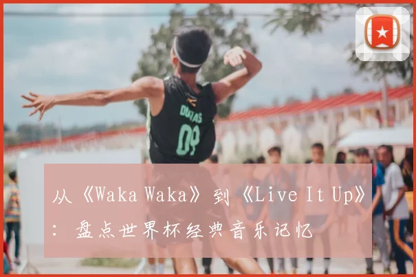 从《Waka Waka》到《Live It Up》:盘点世界杯经典音乐记忆