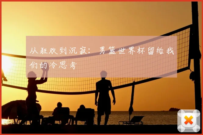 从狂欢到沉寂：男篮世界杯留给我们的冷思考
