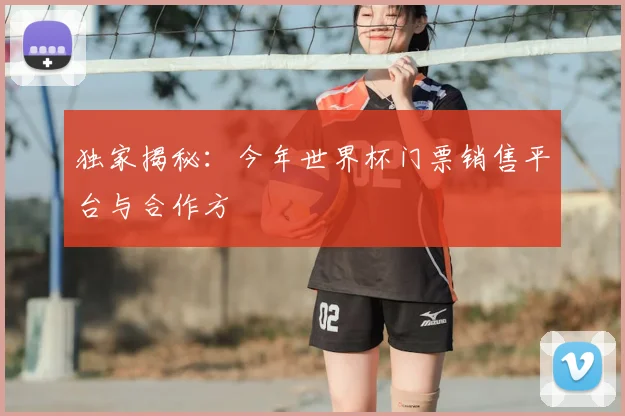 独家揭秘：今年世界杯门票销售平台与合作方