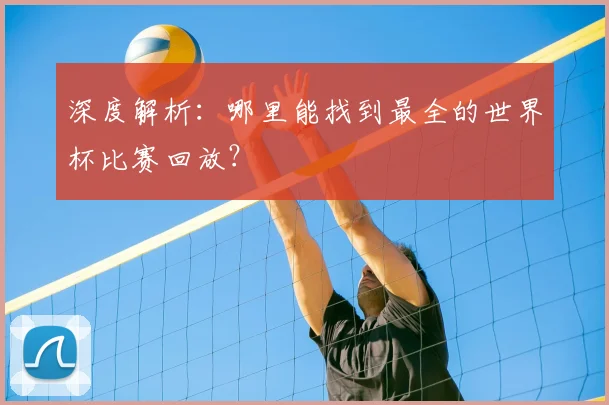 深度解析：哪里能找到最全的世界杯比赛回放？