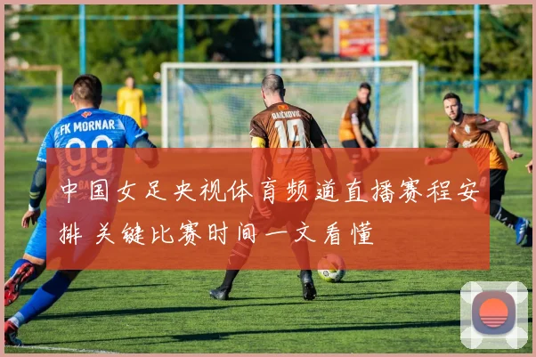 中国女足央视体育频道直播赛程安排 关键比赛时间一文看懂